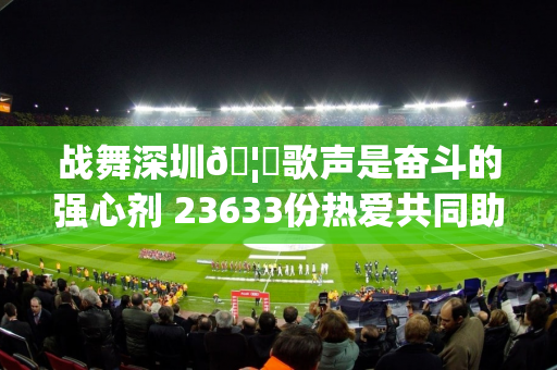 战舞深圳🦁歌声是奋斗的强心剂 23633份热爱共同助力主场不败