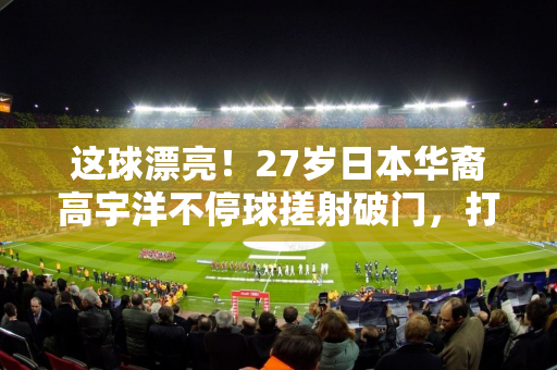 这球漂亮！27岁日本华裔高宇洋不停球搓射破门，打进本赛季首球