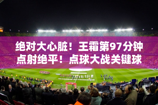 绝对大心脏！王霜第97分钟点射绝平！点球大战关键球同样罚进！